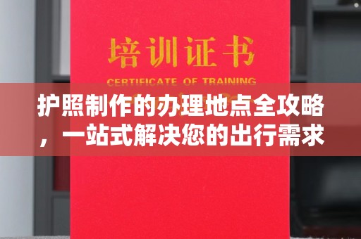 阿莲护照制作的办理地点全攻略，一站式解决您的出行需求