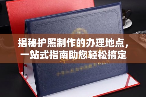 阿莲揭秘护照制作的办理地点，一站式指南助您轻松搞定