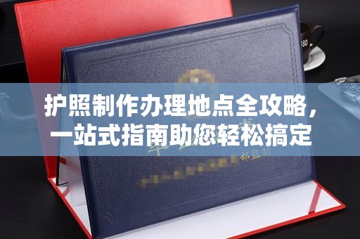 阿莲护照制作办理地点全攻略，一站式指南助您轻松搞定