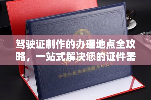 阿莲驾驶证制作的办理地点全攻略，一站式解决您的证件需求