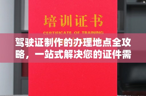 阿莲驾驶证制作的办理地点全攻略，一站式解决您的证件需求