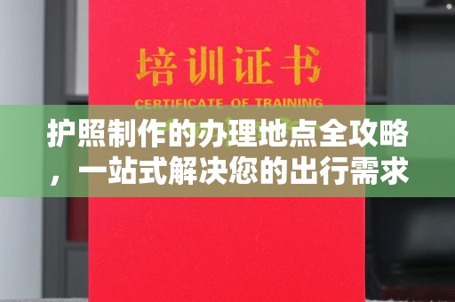 阿莲护照制作的办理地点全攻略，一站式解决您的出行需求